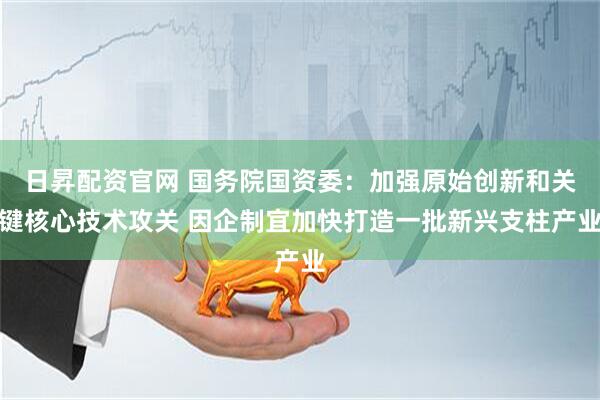日昇配资官网 国务院国资委：加强原始创新和关键核心技术攻关 因企制宜加快打造一批新兴支柱产业