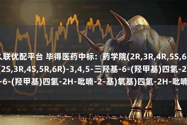 久联优配平台 毕得医药中标：药学院(2R,3R,4R,5S,6R)-6-(羟甲基)-5-(((2S,3R,4S,5R,6R)-3,4,5-三羟基-6-(羟甲基)四氢-2H-吡喃-2-基)氧基)四氢-2H-吡喃-2,3,4-三醇