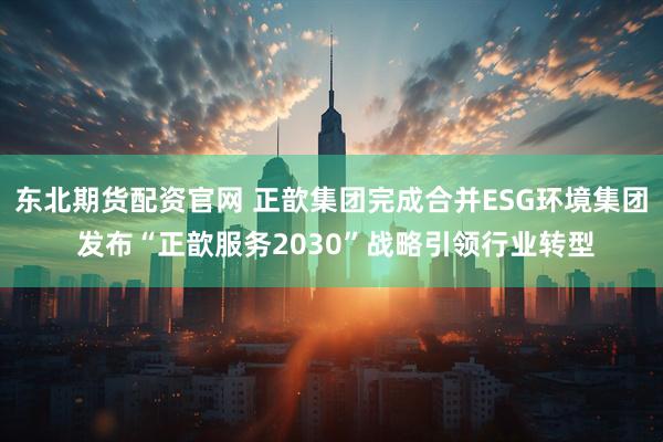 东北期货配资官网 正歆集团完成合并ESG环境集团 发布“正歆服务2030”战略引领行业转型