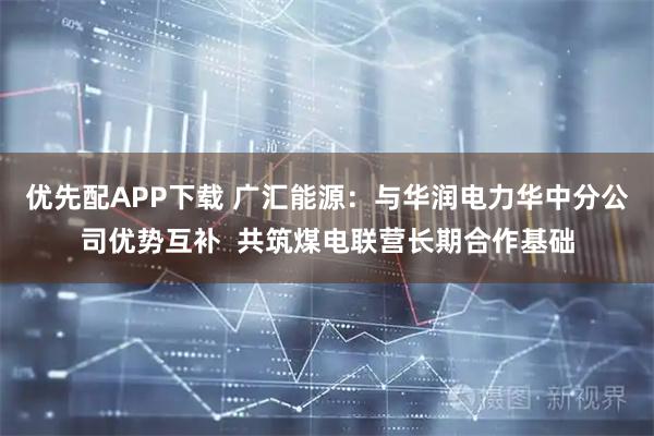 优先配APP下载 广汇能源：与华润电力华中分公司优势互补  共筑煤电联营长期合作基础