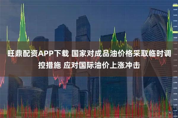 旺鼎配资APP下载 国家对成品油价格采取临时调控措施 应对国际油价上涨冲击