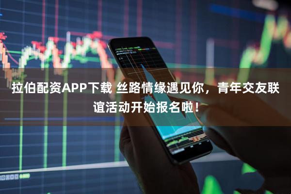拉伯配资APP下载 丝路情缘遇见你，青年交友联谊活动开始报名啦！