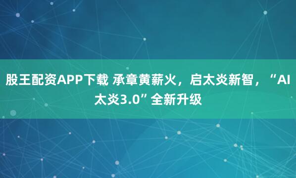 股王配资APP下载 承章黄薪火，启太炎新智，“AI太炎3.0”全新升级