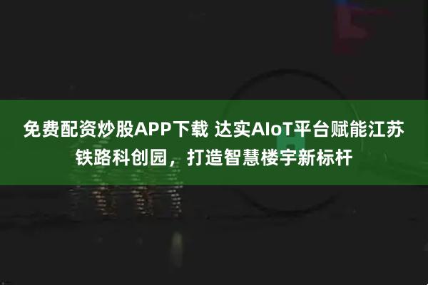 免费配资炒股APP下载 达实AIoT平台赋能江苏铁路科创园，打造智慧楼宇新标杆