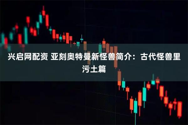 兴启网配资 亚刻奥特曼新怪兽简介：古代怪兽里污土篇