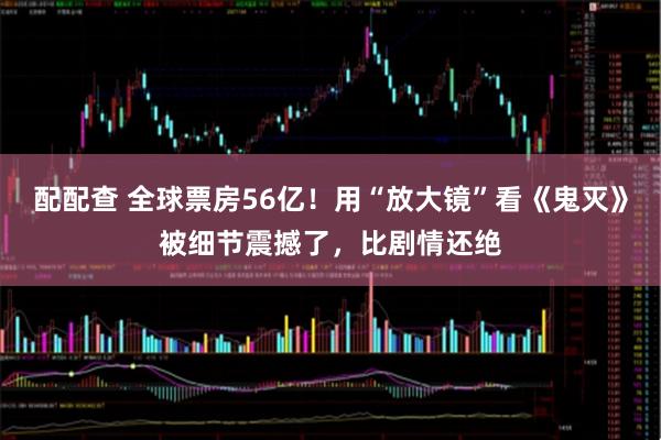 配配查 全球票房56亿！用“放大镜”看《鬼灭》被细节震撼了，比剧情还绝