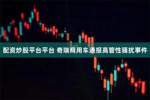 配资炒股平台平台 奇瑞商用车通报高管性骚扰事件