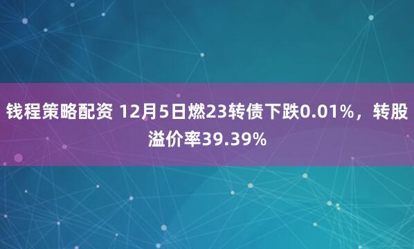 钱程策略配资 12月5日燃23转债下跌0.01%，转股溢价率39.39%