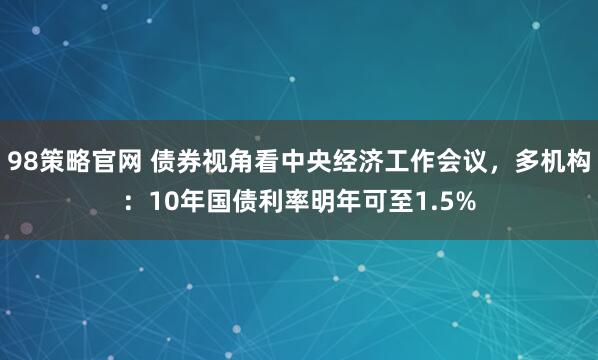 98策略官网 债券视角看中央经济工作会议，多机构：10年国债利率明年可至1.5%