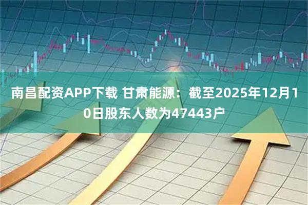 南昌配资APP下载 甘肃能源：截至2025年12月10日股东人数为47443户