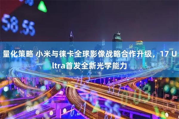 量化策略 小米与徕卡全球影像战略合作升级，17 Ultra首发全新光学能力