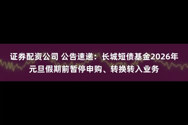 证券配资公司 公告速递：长城短债基金2026年元旦假期前暂停申购、转换转入业务