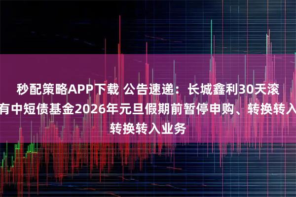 秒配策略APP下载 公告速递：长城鑫利30天滚动持有中短债基金2026年元旦假期前暂停申购、转换转入业务