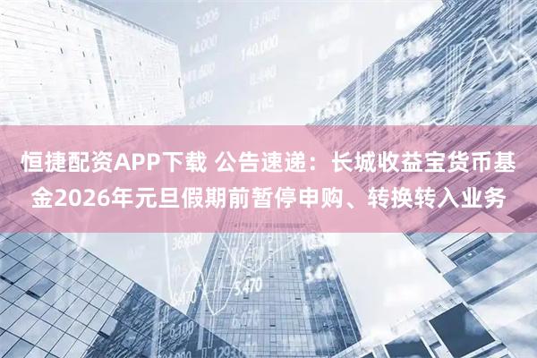 恒捷配资APP下载 公告速递：长城收益宝货币基金2026年元旦假期前暂停申购、转换转入业务