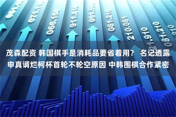 茂森配资 韩国棋手是消耗品要省着用？ 名记透露申真谞烂柯杯首轮不轮空原因 中韩围棋合作紧密