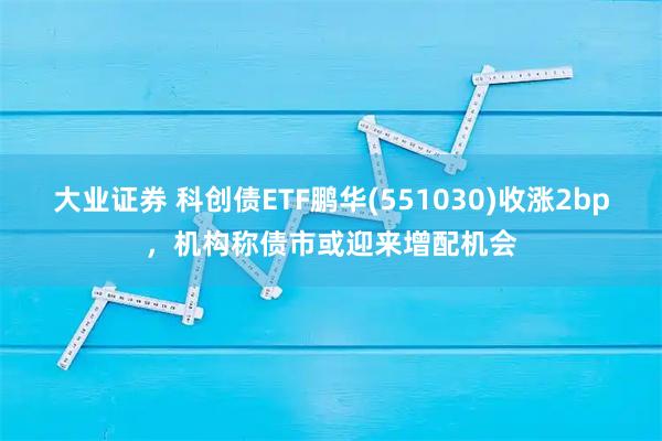 大业证券 科创债ETF鹏华(551030)收涨2bp，机构称债市或迎来增配机会
