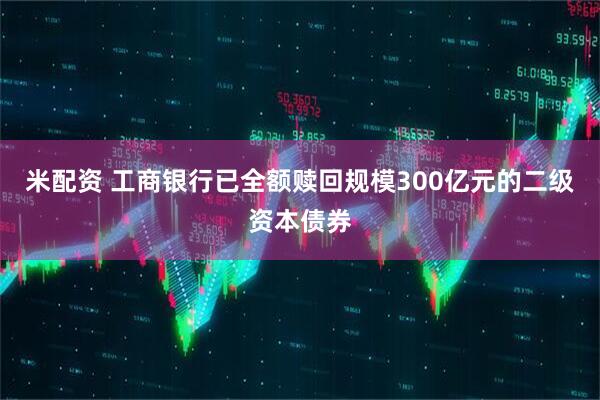 米配资 工商银行已全额赎回规模300亿元的二级资本债券