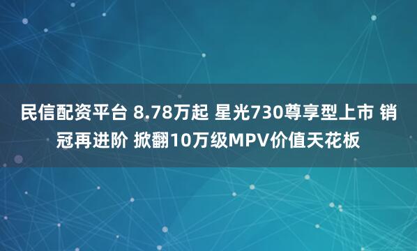 民信配资平台 8.78万起 星光730尊享型上市 销冠再进阶 掀翻10万级MPV价值天花板