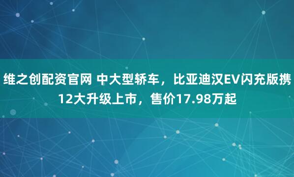 维之创配资官网 中大型轿车，比亚迪汉EV闪充版携12大升级上市，售价17.98万起