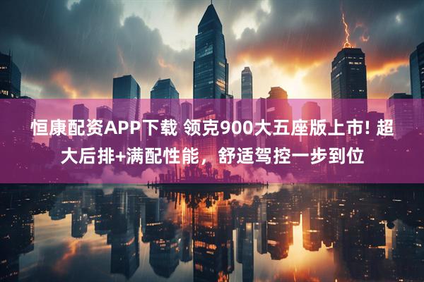 恒康配资APP下载 领克900大五座版上市! 超大后排+满配性能，舒适驾控一步到位