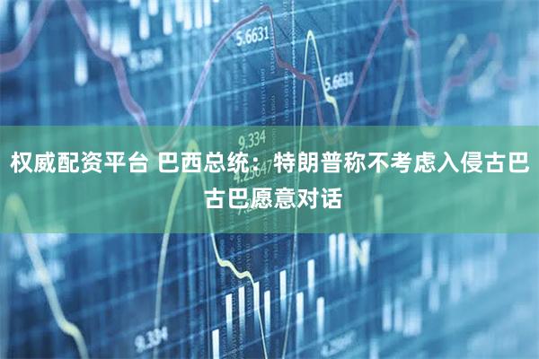 权威配资平台 巴西总统：特朗普称不考虑入侵古巴 古巴愿意对话