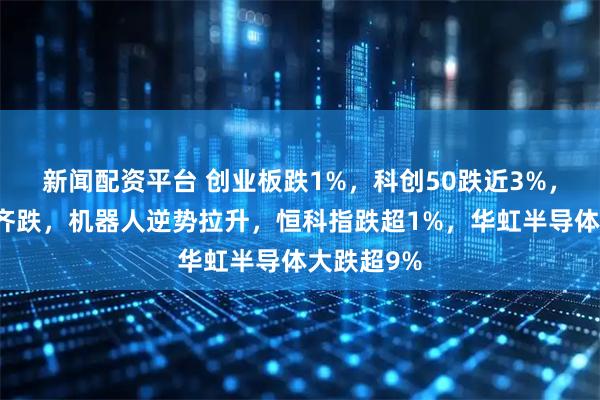 新闻配资平台 创业板跌1%，科创50跌近3%，算力芯片齐跌，机器人逆势拉升，恒科指跌超1%，华虹半导体大跌超9%