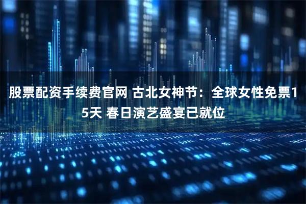 股票配资手续费官网 古北女神节：全球女性免票15天 春日演艺盛宴已就位