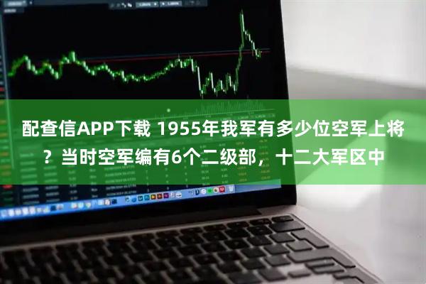 配查信APP下载 1955年我军有多少位空军上将？当时空军编有6个二级部，十二大军区中