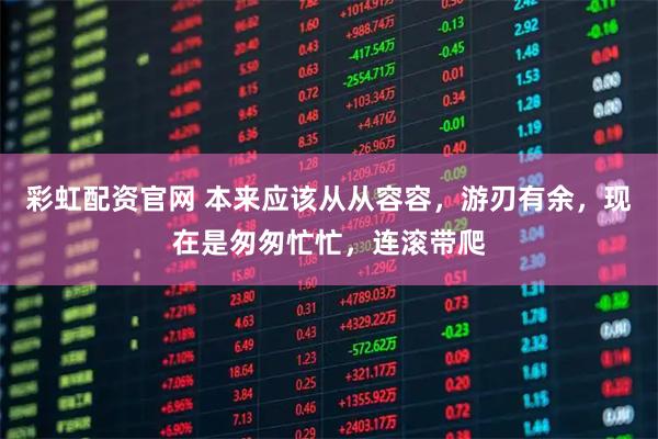 彩虹配资官网 本来应该从从容容，游刃有余，现在是匆匆忙忙，连滚带爬
