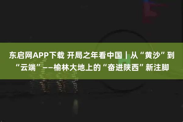 东启网APP下载 开局之年看中国｜从“黄沙”到“云端”——榆林大地上的“奋进陕西”新注脚