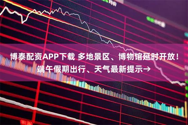 博泰配资APP下载 多地景区、博物馆延时开放！端午假期出行、天气最新提示→