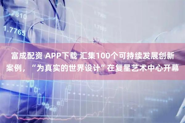 富成配资 APP下载 汇集100个可持续发展创新案例，“为真实的世界设计”在复星艺术中心开幕
