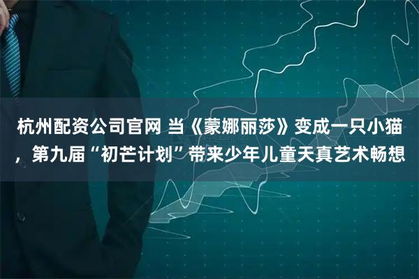 杭州配资公司官网 当《蒙娜丽莎》变成一只小猫，第九届“初芒计划”带来少年儿童天真艺术畅想