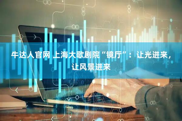 牛达人官网 上海大歌剧院“镜厅”：让光进来，让风景进来