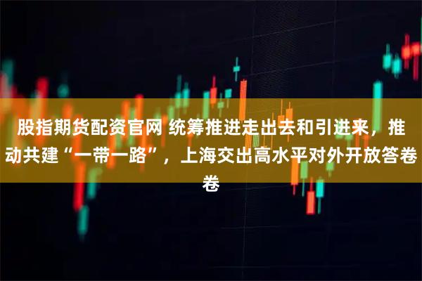 股指期货配资官网 统筹推进走出去和引进来，推动共建“一带一路”，上海交出高水平对外开放答卷
