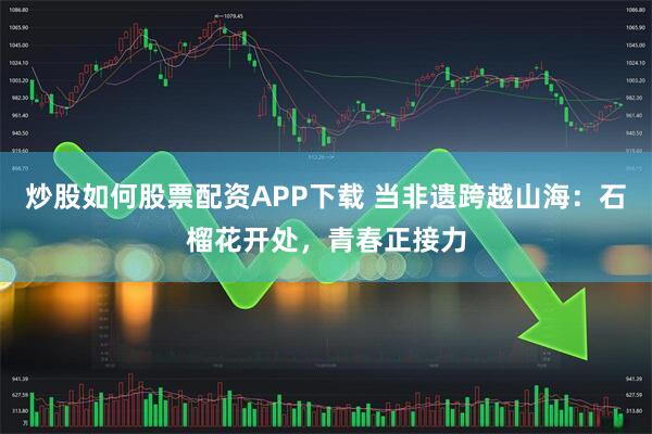 炒股如何股票配资APP下载 当非遗跨越山海：石榴花开处，青春正接力