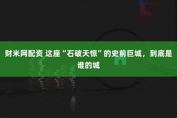 财米网配资 这座“石破天惊”的史前巨城，到底是谁的城