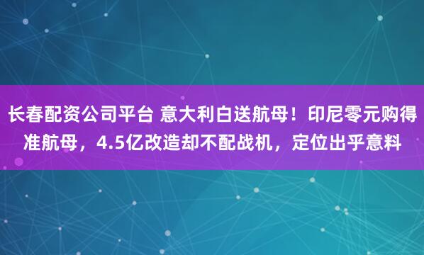长春配资公司平台 意大利白送航母！印尼零元购得准航母，4.5亿改造却不配战机，定位出乎意料