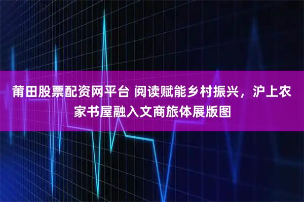 莆田股票配资网平台 阅读赋能乡村振兴，沪上农家书屋融入文商旅体展版图
